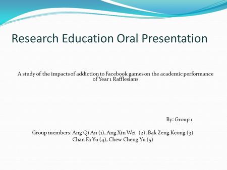 Research Education Oral Presentation A study of the impacts of addiction to Facebook games on the academic performance of Year 1 Rafflesians By: Group.