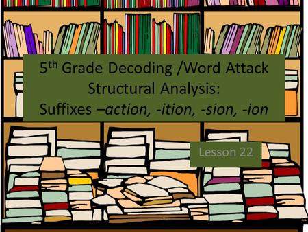5th Grade Decoding /Word Attack Structural Analysis: Suffixes –action, -ition, -sion, -ion Lesson 22.