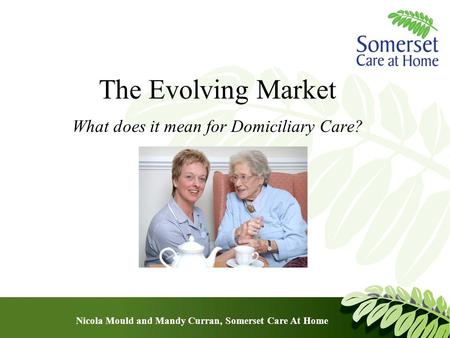 The Evolving Market What does it mean for Domiciliary Care? Nicola Mould and Mandy Curran, Somerset Care At Home.