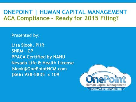 ONEPOINT | HUMAN CAPITAL MANAGEMENT ACA Compliance – Ready for 2015 Filing? Presented by: Lisa Slook, PHR SHRM – CP PPACA Certified by NAHU Nevada Life.