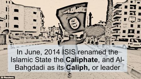 In June, 2014 ISIS renamed the Islamic State the Caliphate, and Al- Bahgdadi as its Caliph, or leader.