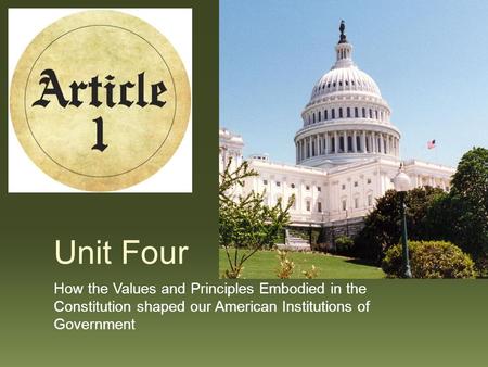 Unit Four How the Values and Principles Embodied in the Constitution shaped our American Institutions of Government.