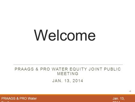 Welcome PRAAGS & PRO WATER EQUITY JOINT PUBLIC MEETING JAN. 13, 2014 PRAAGS & PRO Water Equity Jan. 13, 2014 v3.
