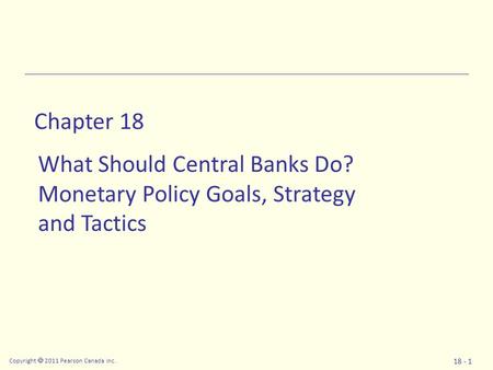 Copyright  2011 Pearson Canada Inc. 18 - 1 Chapter 18 What Should Central Banks Do? Monetary Policy Goals, Strategy and Tactics.