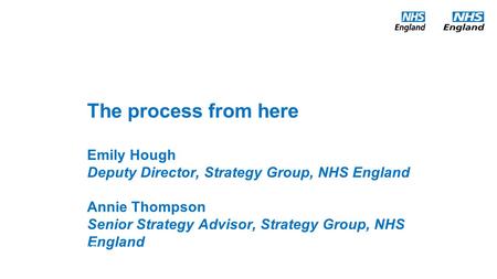 The process from here Emily Hough Deputy Director, Strategy Group, NHS England Annie Thompson Senior Strategy Advisor, Strategy Group, NHS England Date: