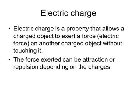 Electric charge Electric charge is a property that allows a charged object to exert a force (electric force) on another charged object without touching.