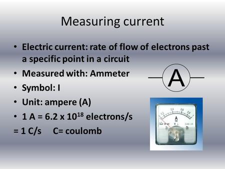 Measuring current Electric current: rate of flow of electrons past a specific point in a circuit Measured with: Ammeter Symbol: I Unit: ampere (A) 1 A.