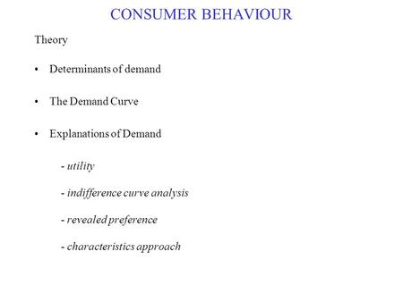 CONSUMER BEHAVIOUR Theory Determinants of demand The Demand Curve Explanations of Demand - utility - indifference curve analysis - revealed preference.