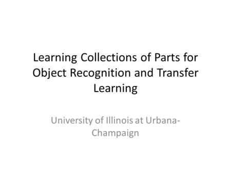 Learning Collections of Parts for Object Recognition and Transfer Learning University of Illinois at Urbana- Champaign.