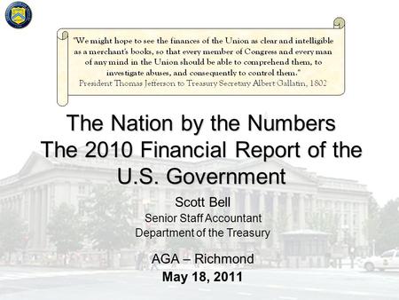 The Nation by the Numbers The 2010 Financial Report of the U.S. Government AGA – Richmond May 18, 2011 Scott Bell Senior Staff Accountant Department of.