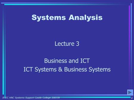 Systems Analysis Lecture 3 Business and ICT ICT Systems & Business Systems 1 BTEC HNC Systems Support Castle College 2007/8.