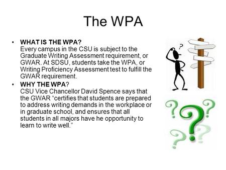 The WPA WHAT IS THE WPA? Every campus in the CSU is subject to the Graduate Writing Assessment requirement, or GWAR. At SDSU, students take the WPA, or.