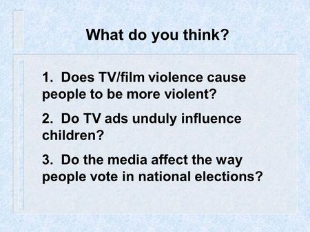 What do you think? 1. Does TV/film violence cause people to be more violent? 2. Do TV ads unduly influence children? 3. Do the media affect the way.