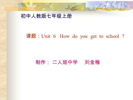 初中人教版七年级上册 课题： Unit 6 How do you get to school ? 制作： 二人班中学 刘金梅.