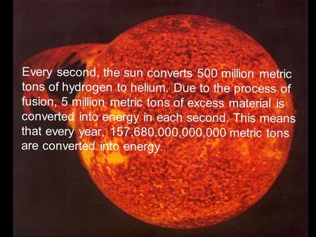 THE SUN Every second, the sun converts 500 million metric tons of hydrogen to helium. Due to the process of fusion, 5 million metric tons of excess material.