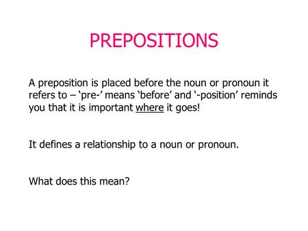PREPOSITIONS A preposition is placed before the noun or pronoun it refers to – ‘pre-’ means ‘before’ and ‘-position’ reminds you that it is important where.