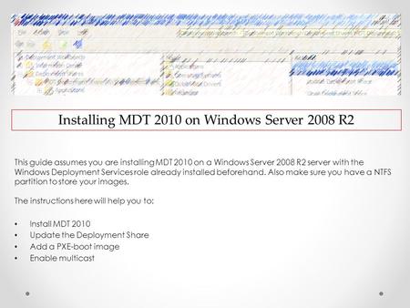 Installing MDT 2010 on Windows Server 2008 R2 This guide assumes you are installing MDT 2010 on a Windows Server 2008 R2 server with the Windows Deployment.