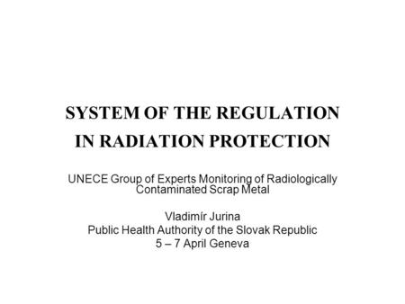SYSTEM OF THE REGULATION IN RADIATION PROTECTION UNECE Group of Experts Monitoring of Radiologically Contaminated Scrap Metal Vladimír Jurina Public Health.
