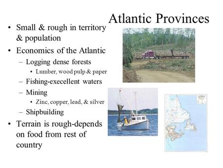 Atlantic Provinces Small & rough in territory & population Economics of the Atlantic –Logging dense forests Lumber, wood pulp & paper –Fishing-execellent.