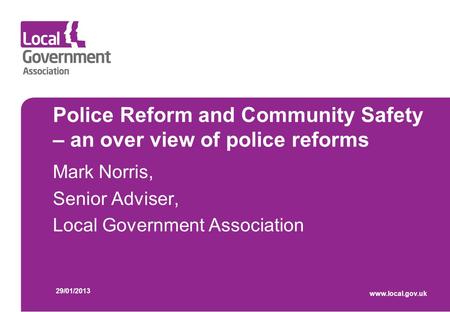 Police Reform and Community Safety – an over view of police reforms Mark Norris, Senior Adviser, Local Government Association 29/01/2013 www.local.gov.uk.