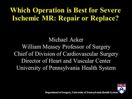 Department of Surgery, University of Pennsylvania Health System Which Operation is Best for Severe Ischemic MR: Repair or Replace? Michael Acker William.