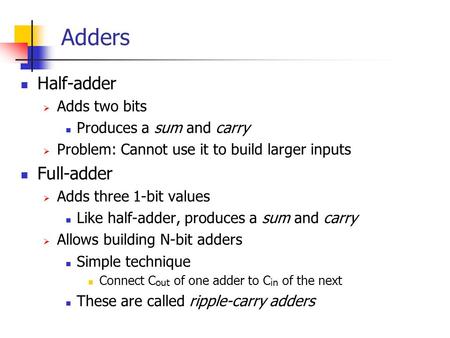 Adders Half-adder  Adds two bits Produces a sum and carry  Problem: Cannot use it to build larger inputs Full-adder  Adds three 1-bit values Like half-adder,