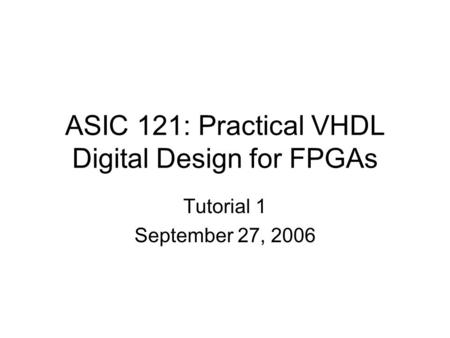 ASIC 121: Practical VHDL Digital Design for FPGAs Tutorial 1 September 27, 2006.
