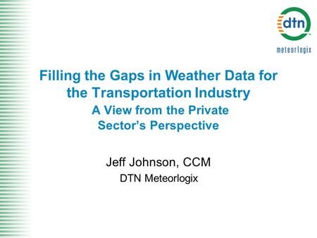 Filling the Gaps in Weather Data for the Transportation Industry A View from the Private Sector’s Perspective Jeff Johnson, CCM DTN Meteorlogix.