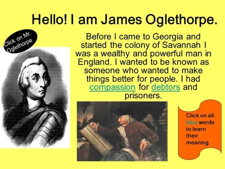 Hello! I am James Oglethorpe. Before I came to Georgia and started the colony of Savannah I was a wealthy and powerful man in England. I wanted to be known.