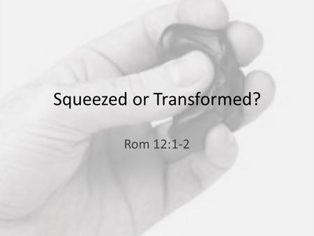Squeezed or Transformed? Rom 12:1-2. 1 Therefore, I urge you, brothers and sisters, in view of God’s mercy, to offer your bodies as a living sacrifice,