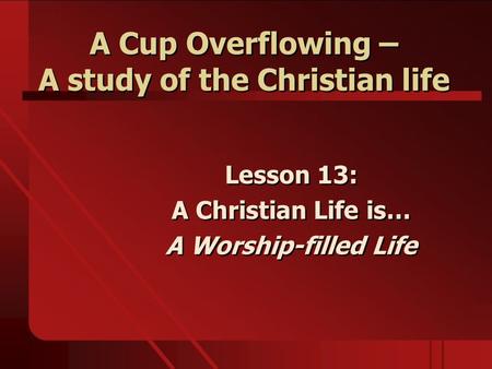 A Cup Overflowing – A study of the Christian life Lesson 13: A Christian Life is… A Worship-filled Life Lesson 13: A Christian Life is… A Worship-filled.
