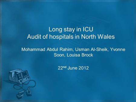 Long stay in ICU Audit of hospitals in North Wales Mohammad Abdul Rahim, Usman Al-Sheik, Yvonne Soon, Louisa Brock 22 nd June 2012.