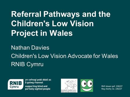 Referral Pathways and the Children's Low Vision Project in Wales Nathan Davies Children's Low Vision Advocate for Wales RNIB Cymru.
