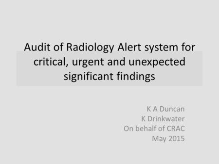 Audit of Radiology Alert system for critical, urgent and unexpected significant findings K A Duncan K Drinkwater On behalf of CRAC May 2015.
