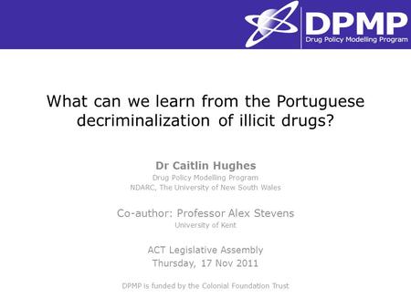 What can we learn from the Portuguese decriminalization of illicit drugs? Dr Caitlin Hughes Drug Policy Modelling Program NDARC, The University of New.