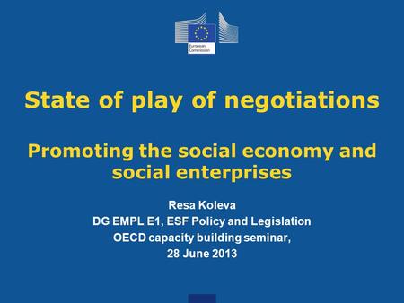State of play of negotiations Promoting the social economy and social enterprises Resa Koleva DG EMPL E1, ESF Policy and Legislation OECD capacity building.