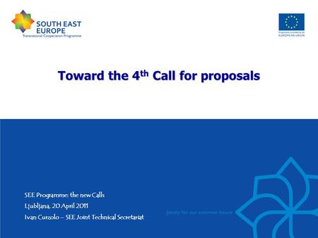 Toward the 4 th Call for proposals SEE Programme: the new Calls Ljubljana, 20 April 2011 Ivan Curzolo – SEE Joint Technical Secretariat.