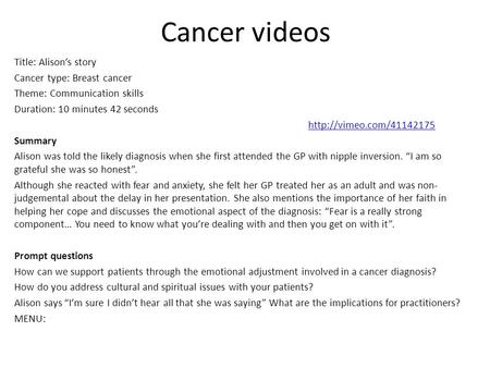 Cancer videos Title: Alison’s story Cancer type: Breast cancer Theme: Communication skills Duration: 10 minutes 42 seconds  Summary.