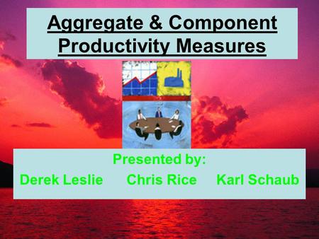 Aggregate & Component Productivity Measures Presented by: Derek Leslie Chris Rice Karl Schaub.