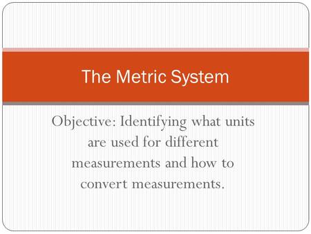 The Metric System Objective: Identifying what units are used for different measurements and how to convert measurements.