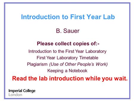 Introduction to First Year Lab B. Sauer Please collect copies of:- Introduction to the First Year Laboratory First Year Laboratory Timetable Plagiarism.