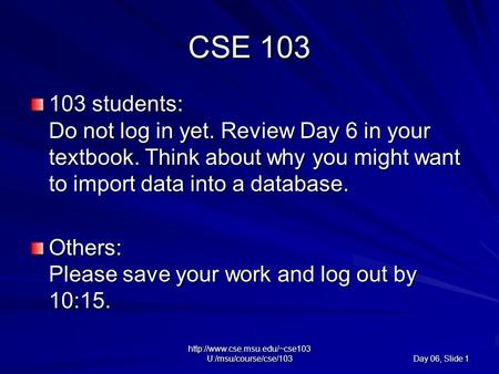 U:/msu/course/cse/103 Day 06, Slide 1 CSE 103 103 students: Do not log in yet. Review Day 6 in your textbook. Think about.