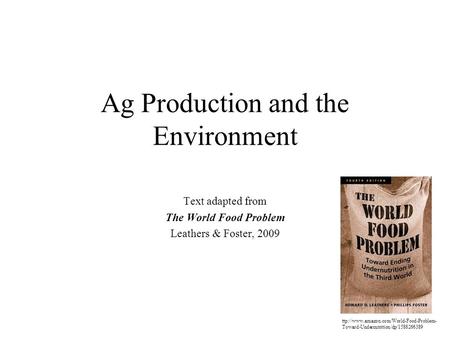 Ag Production and the Environment Text adapted from The World Food Problem Leathers & Foster, 2009 ttp://www.amazon.com/World-Food-Problem- Toward-Undernutrition/dp/1588266389.