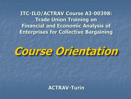 ITC-ILO/ACTRAV Course A3-00398: Trade Union Training on Financial and Economic Analysis of Enterprises for Collective Bargaining ACTRAV-Turin Course Orientation.