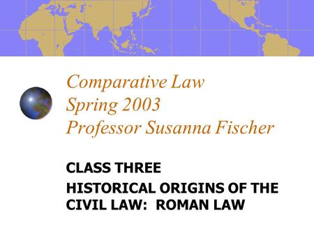 Comparative Law Spring 2003 Professor Susanna Fischer CLASS THREE HISTORICAL ORIGINS OF THE CIVIL LAW: ROMAN LAW.