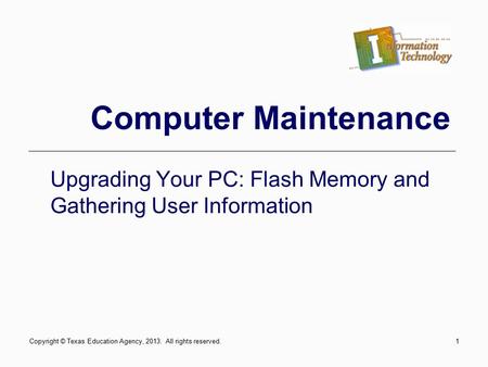1 Computer Maintenance Upgrading Your PC: Flash Memory and Gathering User Information Copyright © Texas Education Agency, 2013. All rights reserved.