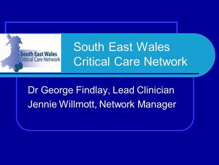 South East Wales Critical Care Network Dr George Findlay, Lead Clinician Jennie Willmott, Network Manager.