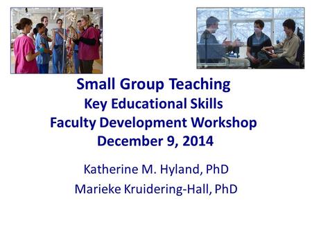 Small Group Teaching Key Educational Skills Faculty Development Workshop December 9, 2014 Katherine M. Hyland, PhD Marieke Kruidering-Hall, PhD.
