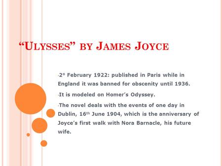 “U LYSSES ” BY J AMES J OYCE 2° February 1922: published in Paris while in England it was banned for obscenity until 1936. It is modeled on Homer’s Odyssey.
