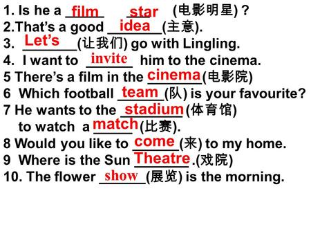 1. Is he a _____ ___ ( 电影明星 ) ? 2.That’s a good _______( 主意 ). 3. _______( 让我们 ) go with Lingling. 4. I want to ______ him to the cinema. 5 There’s a.
